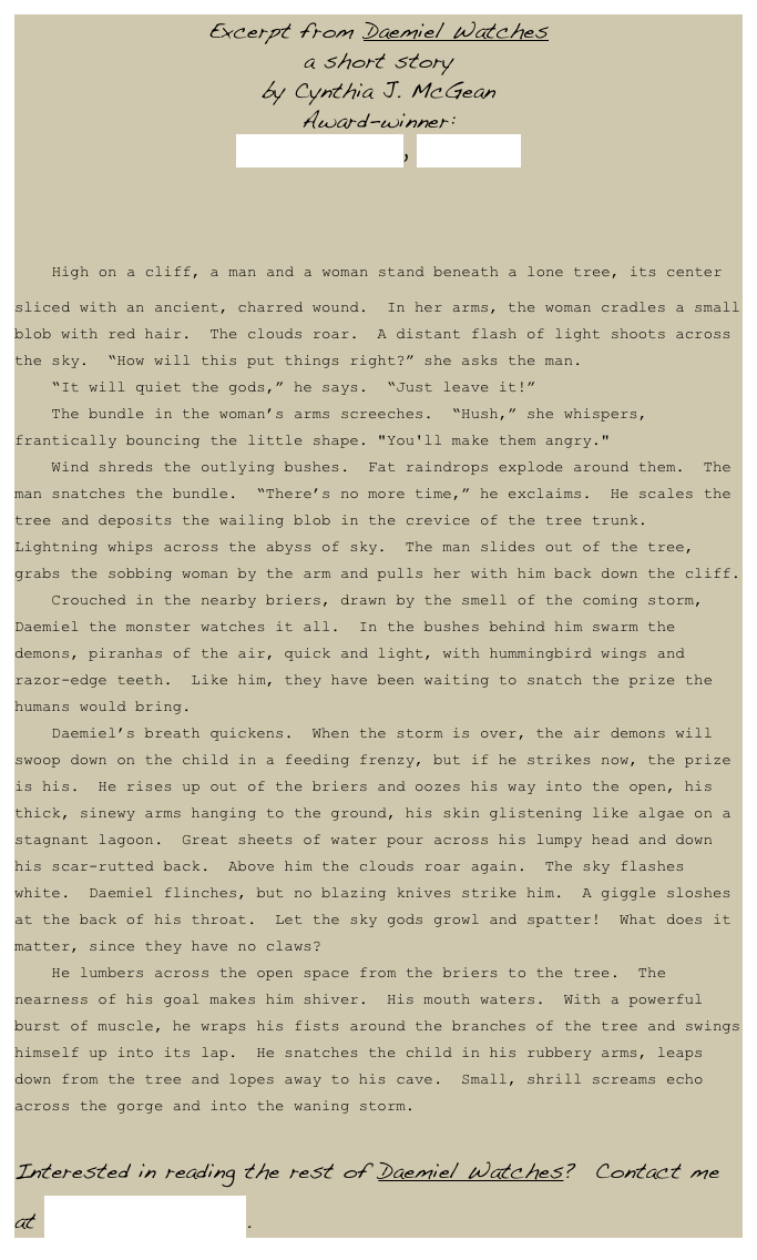 Excerpt from Daemiel Watches
a short story
by Cynthia J. McGean 
Award-winner: 
Writer’s Digest, Kay Snow

    High on a cliff, a man and a woman stand beneath a lone tree, its center sliced with an ancient, charred wound.  In her arms, the woman cradles a small blob with red hair.  The clouds roar.  A distant flash of light shoots across the sky.  “How will this put things right?” she asks the man.    “It will quiet the gods,” he says.  “Just leave it!”    The bundle in the woman’s arms screeches.  “Hush,” she whispers, frantically bouncing the little shape. "You'll make them angry."    Wind shreds the outlying bushes.  Fat raindrops explode around them.  The man snatches the bundle.  “There’s no more time,” he exclaims.  He scales the tree and deposits the wailing blob in the crevice of the tree trunk.  Lightning whips across the abyss of sky.  The man slides out of the tree, grabs the sobbing woman by the arm and pulls her with him back down the cliff.    Crouched in the nearby briers, drawn by the smell of the coming storm, Daemiel the monster watches it all.  In the bushes behind him swarm the demons, piranhas of the air, quick and light, with hummingbird wings and razor-edge teeth.  Like him, they have been waiting to snatch the prize the humans would bring.      Daemiel’s breath quickens.  When the storm is over, the air demons will swoop down on the child in a feeding frenzy, but if he strikes now, the prize is his.  He rises up out of the briers and oozes his way into the open, his thick, sinewy arms hanging to the ground, his skin glistening like algae on a stagnant lagoon.  Great sheets of water pour across his lumpy head and down his scar-rutted back.  Above him the clouds roar again.  The sky flashes white.  Daemiel flinches, but no blazing knives strike him.  A giggle sloshes at the back of his throat.  Let the sky gods growl and spatter!  What does it matter, since they have no claws?      He lumbers across the open space from the briers to the tree.  The nearness of his goal makes him shiver.  His mouth waters.  With a powerful burst of muscle, he wraps his fists around the branches of the tree and swings himself up into its lap.  He snatches the child in his rubbery arms, leaps down from the tree and lopes away to his cave.  Small, shrill screams echo across the gorge and into the waning storm.
Interested in reading the rest of Daemiel Watches?  Contact me at cjmcgean@aol.com.