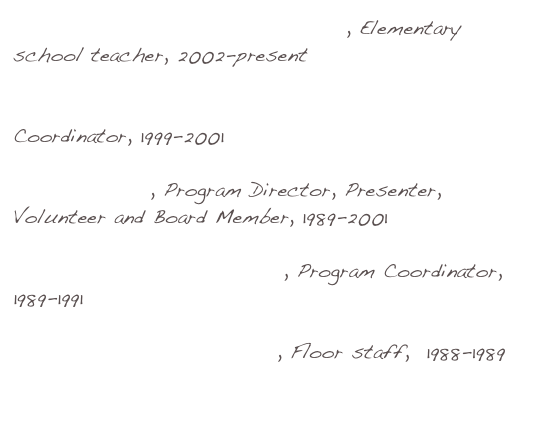 North Clackamas School District, Elementary school teacher, 2002-present

Metropolitan Family Service Experience Corps Coordinator, 1999-2001 

Listen to Kids, Program Director, Presenter, Volunteer and Board Member, 1989-2001

Young Audiences of Oregon, Program Coordinator,  1989-1991

Capital Children’s Museum, Floor staff,  1988-1989

