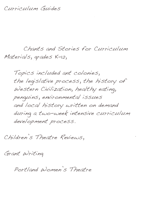 Curriculum Guides
    Young Audiences of Oregon
    Northwest Children’s Theater
    Miracle Theatre Company

GLAD Chants and Stories for Curriculum Materials, grades K-12, 
    North Clackamas School District 
    Topics included ant colonies, 
    the legislative process, the history of 
    Western Civilization, healthy eating, 
    penguins, environmental issues 
    and local history written on demand
    during a two-week intensive curriculum
    development process. 
   
Children’s Theatre Reviews, Willamette Week

Grant Writing
    Northwest Children’s Theater
    Portland Women’s Theatre
    Willamette Radio Workshop

