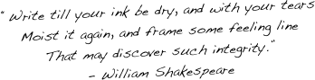 “Write till your ink be dry, and with your tears
Moist it again, and frame some feeling line
That may discover such integrity.” 
- William Shakespeare