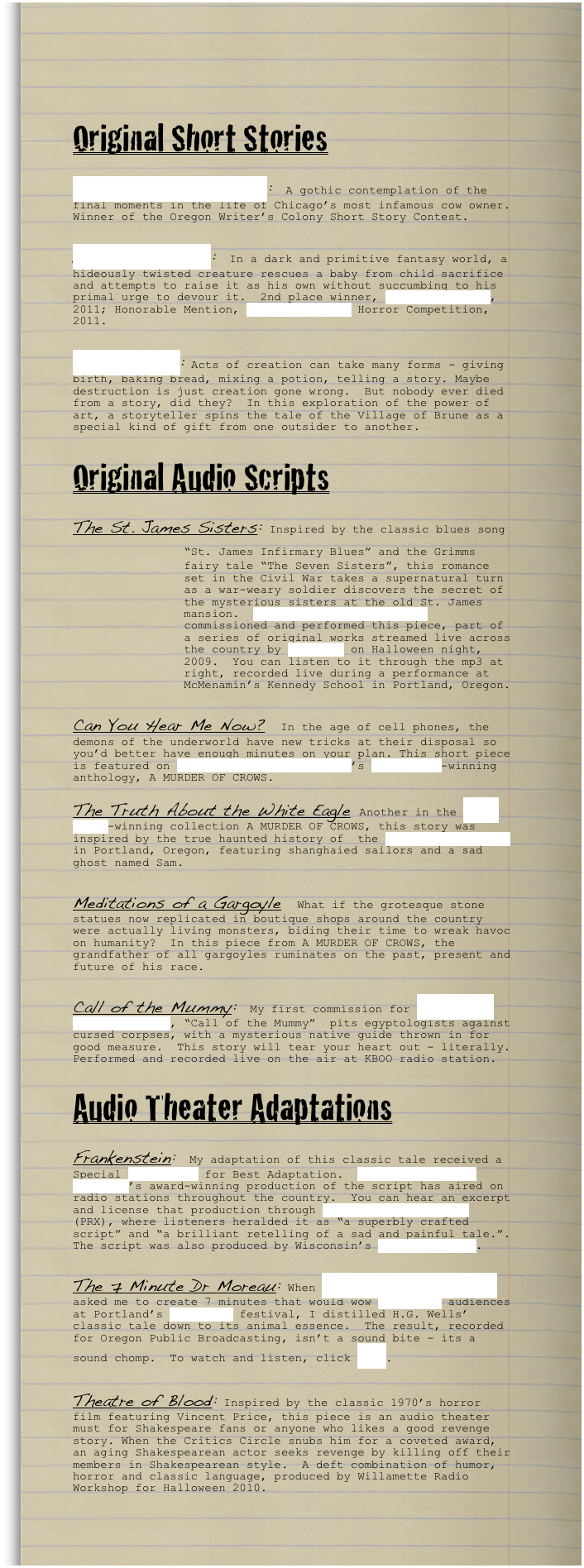 

Original Short Stories

Mrs. O’Leary’s Torment:  A gothic contemplation of the final moments in the life of Chicago’s most infamous cow owner.  Winner of the Oregon Writer’s Colony Short Story Contest.

Daemiel Watches:  In a dark and primitive fantasy world, a hideously twisted creature rescues a baby from child sacrifice and attempts to raise it as his own without succumbing to his primal urge to devour it.  2nd place winner, Kay Snow Awards, 2011; Honorable Mention, Writer’s Digest Horror Competition, 2011.


Bread of Life: Acts of creation can take many forms - giving birth, baking bread, mixing a potion, telling a story. Maybe destruction is just creation gone wrong.  But nobody ever died from a story, did they?  In this exploration of the power of art, a storyteller spins the tale of the Village of Brune as a special kind of gift from one outsider to another.


Original Audio Scripts

The St. James Sisters: Inspired by the classic blues song “St.￼ James Infirmary Blues” and the Grimms fairy tale “The Seven Sisters”, this romance set in the Civil War takes a supernatural turn as a war-weary soldier discovers the secret of the mysterious sisters at the old St. James mansion.  Willamette Radio Workshop commissioned and performed this piece, part of a series of original works streamed live across the country by Radio 23 on Halloween night, 2009.  You can listen to it through the mp3 at right, recorded live during a performance at McMenamin’s Kennedy School in Portland, Oregon.

Can You Hear Me Now?  In the age of cell phones, the demons of the underworld have new tricks at their disposal so you’d better have enough minutes on your plan. This short piece is featured on Willamette Radio Workshop’s Ogle Award-winning anthology, A MURDER OF CROWS.    
 
The Truth About the White Eagle Another in the Ogle-Award-winning collection A MURDER OF CROWS, this story was inspired by the true haunted history of  the White Eagle Saloon in Portland, Oregon, featuring shanghaied sailors and a sad ghost named Sam.  

Meditations of a Gargoyle  What if the grotesque stone statues now replicated in boutique shops around the country were actually living monsters, biding their time to wreak havoc on humanity?  In this piece from A MURDER OF CROWS, the grandfather of all gargoyles ruminates on the past, present and future of his race. 

Call of the Mummy:  My first commission for Willamette Radio Workshop, “Call of the Mummy”  pits egyptologists against cursed corpses, with a mysterious native guide thrown in for good measure.  This story will tear your heart out - literally.  Performed and recorded live on the air at KBOO radio station.

Audio Theater Adaptations

Frankenstein:  My adaptation of this classic tale received a Special Ogle Award for Best Adaptation.  Willamette Radio Workshop’s award-winning production of the script has aired on radio stations throughout the country.  You can hear an excerpt and license that production through Public Radio Exchange (PRX), where listeners heralded it as “a superbly crafted script” and “a brilliant retelling of a sad and painful tale.”. The script was also produced by Wisconsin’s RG Productions.

The 7 Minute Dr Moreau: When Willamette Radio Workshop asked me to create 7 minutes that would wow Live Wire audiences at Portland’s Wordstock festival, I distilled H.G. Wells’ classic tale down to its animal essence.  The result, recorded for Oregon Public Broadcasting, isn’t a sound bite - its a sound chomp.  To watch and listen, click here.  

Theatre of Blood: Inspired by the classic 1970’s horror film featuring Vincent Price, this piece is an audio theater must for Shakespeare fans or anyone who likes a good revenge story. When the Critics Circle snubs him for a coveted award, an aging Shakespearean actor seeks revenge by killing off their members in Shakespearean style.  A deft combination of humor, horror and classic language, produced by Willamette Radio Workshop for Halloween 2010. 